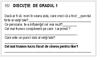 Text Box: 16/ DISCUŢIE DE GRADUL 1

Daca ar fi sa mori n seara asta, care crezi ca a fost: _ punctul forte al vietii tale?__________ ______ ____ _____
Ce persoana te-a influientat cel mai mult?________
Cel mai frumos compliment pe care l-ai primit ?
__________ ______ ____ ___________
Care este un punct slab al vietii tale?
__________ ______ ____ ___________
Cel mai frumos lucru facut de cineva pentru tine?
__________ ______ ____ ____________________
